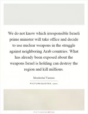 We do not know which irresponsible Israeli prime minister will take office and decide to use nuclear weapons in the struggle against neighboring Arab countries. What has already been exposed about the weapons Israel is holding can destroy the region and kill millions Picture Quote #1