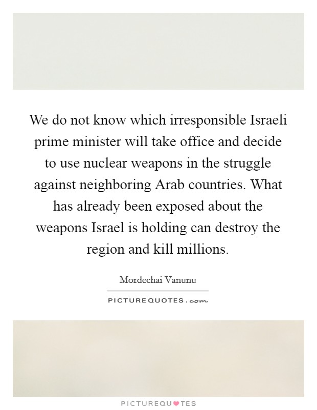 We do not know which irresponsible Israeli prime minister will take office and decide to use nuclear weapons in the struggle against neighboring Arab countries. What has already been exposed about the weapons Israel is holding can destroy the region and kill millions Picture Quote #1