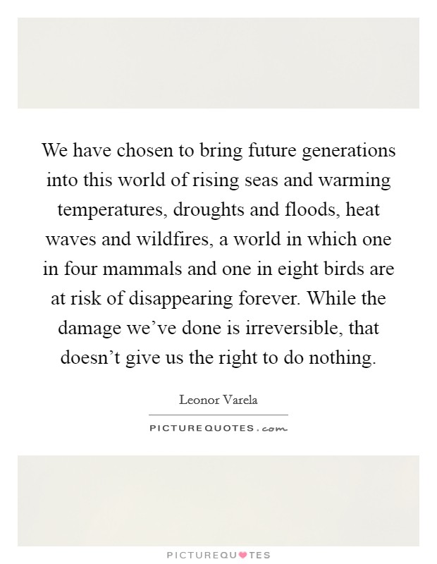 We have chosen to bring future generations into this world of rising seas and warming temperatures, droughts and floods, heat waves and wildfires, a world in which one in four mammals and one in eight birds are at risk of disappearing forever. While the damage we've done is irreversible, that doesn't give us the right to do nothing Picture Quote #1
