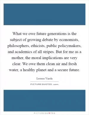 What we owe future generations is the subject of growing debate by economists, philosophers, ethicists, public policymakers, and academics of all stripes. But for me as a mother, the moral implications are very clear. We owe them clean air and fresh water, a healthy planet and a secure future Picture Quote #1