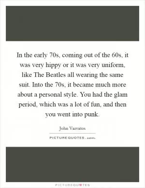 In the early  70s, coming out of the  60s, it was very hippy or it was very uniform, like The Beatles all wearing the same suit. Into the  70s, it became much more about a personal style. You had the glam period, which was a lot of fun, and then you went into punk Picture Quote #1