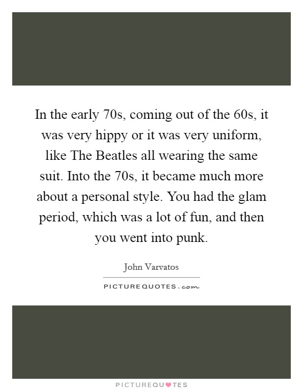 In the early  70s, coming out of the  60s, it was very hippy or it was very uniform, like The Beatles all wearing the same suit. Into the  70s, it became much more about a personal style. You had the glam period, which was a lot of fun, and then you went into punk Picture Quote #1