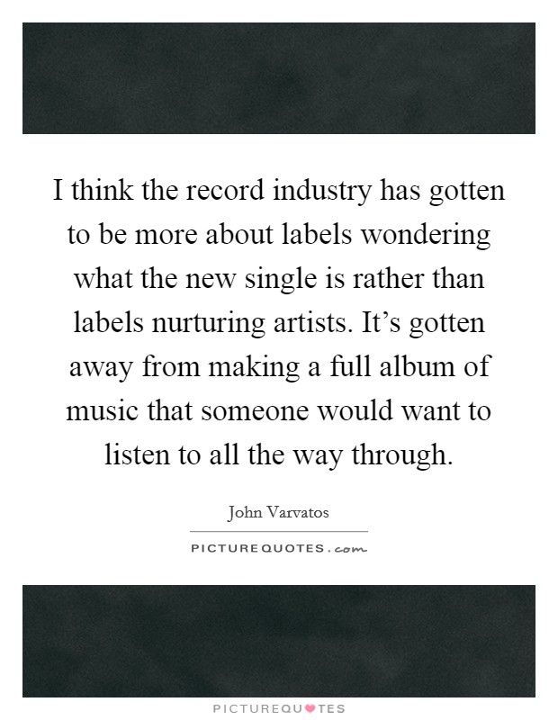 I think the record industry has gotten to be more about labels wondering what the new single is rather than labels nurturing artists. It's gotten away from making a full album of music that someone would want to listen to all the way through Picture Quote #1