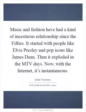 Music and fashion have had a kind of incestuous relationship since the Fifties. It started with people like Elvis Presley and pop icons like James Dean. Then it exploded in the MTV days. Now, with the Internet, it’s instantaneous Picture Quote #1