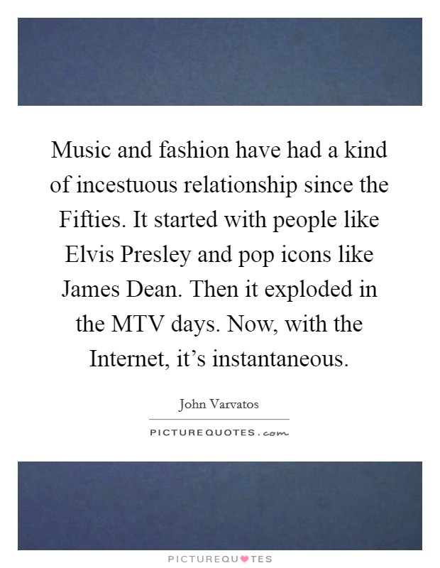 Music and fashion have had a kind of incestuous relationship since the Fifties. It started with people like Elvis Presley and pop icons like James Dean. Then it exploded in the MTV days. Now, with the Internet, it's instantaneous Picture Quote #1