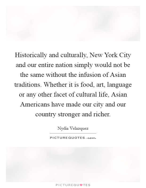 Historically and culturally, New York City and our entire nation simply would not be the same without the infusion of Asian traditions. Whether it is food, art, language or any other facet of cultural life, Asian Americans have made our city and our country stronger and richer Picture Quote #1