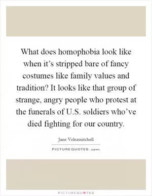 What does homophobia look like when it’s stripped bare of fancy costumes like family values and tradition? It looks like that group of strange, angry people who protest at the funerals of U.S. soldiers who’ve died fighting for our country Picture Quote #1
