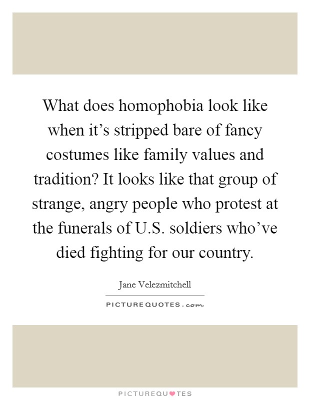 What does homophobia look like when it's stripped bare of fancy costumes like family values and tradition? It looks like that group of strange, angry people who protest at the funerals of U.S. soldiers who've died fighting for our country Picture Quote #1