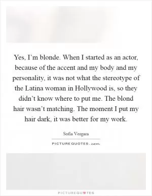 Yes, I’m blonde. When I started as an actor, because of the accent and my body and my personality, it was not what the stereotype of the Latina woman in Hollywood is, so they didn’t know where to put me. The blond hair wasn’t matching. The moment I put my hair dark, it was better for my work Picture Quote #1