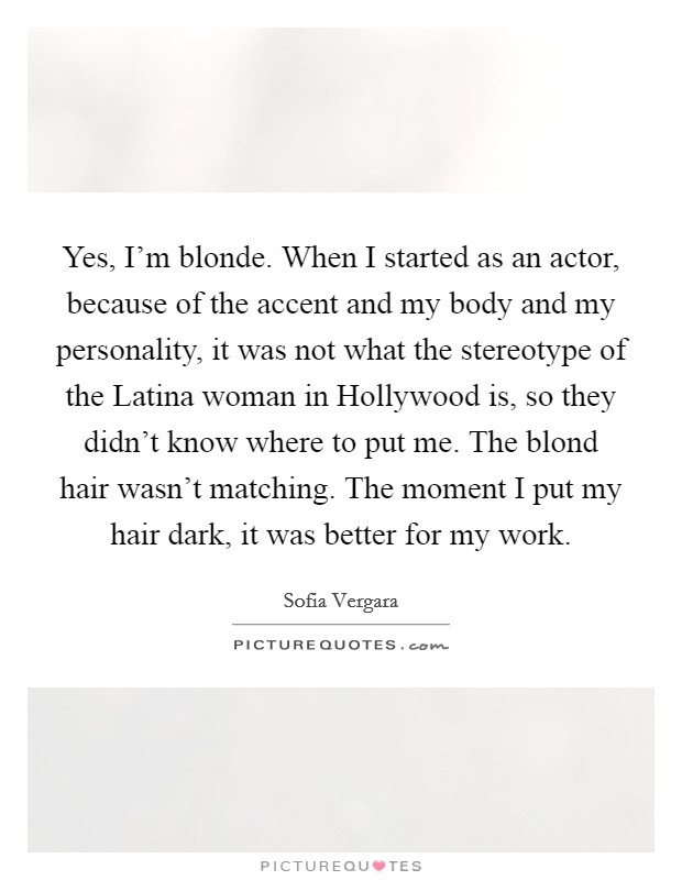 Yes, I'm blonde. When I started as an actor, because of the accent and my body and my personality, it was not what the stereotype of the Latina woman in Hollywood is, so they didn't know where to put me. The blond hair wasn't matching. The moment I put my hair dark, it was better for my work Picture Quote #1