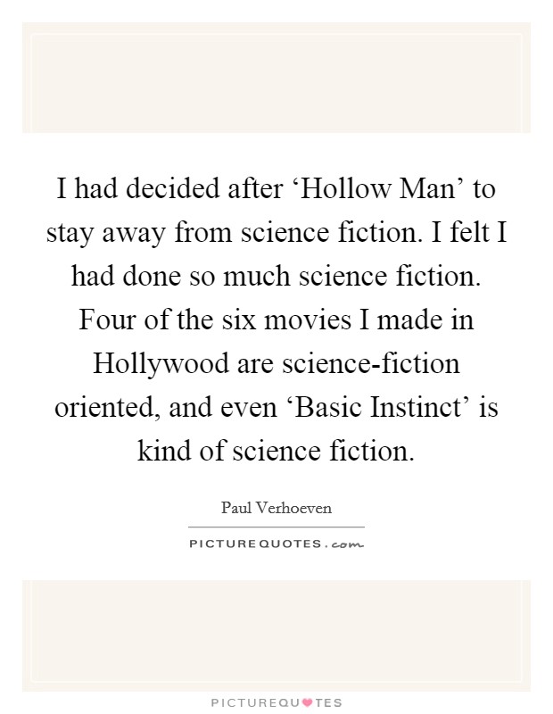 I had decided after ‘Hollow Man' to stay away from science fiction. I felt I had done so much science fiction. Four of the six movies I made in Hollywood are science-fiction oriented, and even ‘Basic Instinct' is kind of science fiction Picture Quote #1