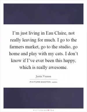 I’m just living in Eau Claire, not really leaving for much. I go to the farmers market, go to the studio, go home and play with my cats. I don’t know if I’ve ever been this happy, which is really awesome Picture Quote #1