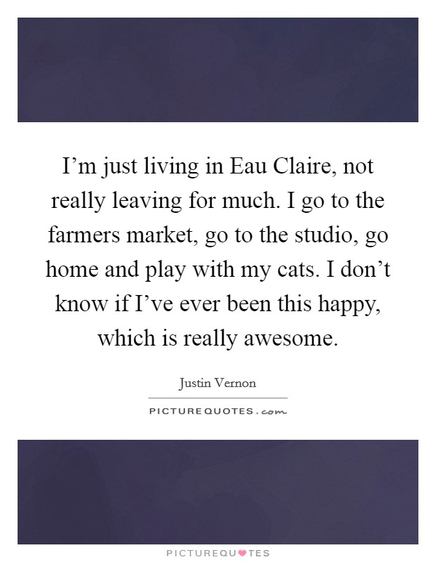 I'm just living in Eau Claire, not really leaving for much. I go to the farmers market, go to the studio, go home and play with my cats. I don't know if I've ever been this happy, which is really awesome Picture Quote #1