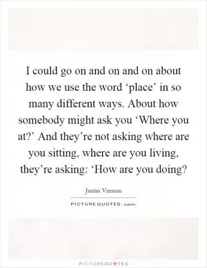 I could go on and on and on about how we use the word ‘place’ in so many different ways. About how somebody might ask you ‘Where you at?’ And they’re not asking where are you sitting, where are you living, they’re asking: ‘How are you doing? Picture Quote #1