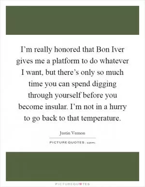 I’m really honored that Bon Iver gives me a platform to do whatever I want, but there’s only so much time you can spend digging through yourself before you become insular. I’m not in a hurry to go back to that temperature Picture Quote #1
