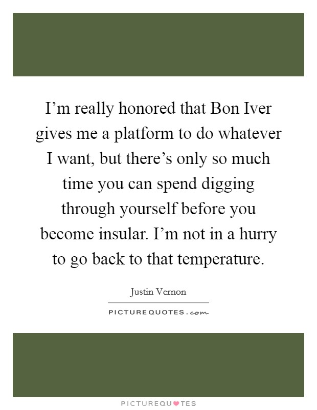 I'm really honored that Bon Iver gives me a platform to do whatever I want, but there's only so much time you can spend digging through yourself before you become insular. I'm not in a hurry to go back to that temperature Picture Quote #1