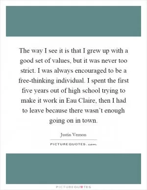The way I see it is that I grew up with a good set of values, but it was never too strict. I was always encouraged to be a free-thinking individual. I spent the first five years out of high school trying to make it work in Eau Claire, then I had to leave because there wasn’t enough going on in town Picture Quote #1