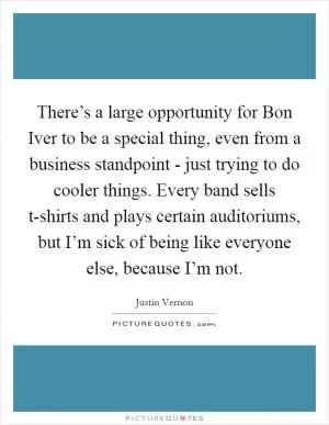 There’s a large opportunity for Bon Iver to be a special thing, even from a business standpoint - just trying to do cooler things. Every band sells t-shirts and plays certain auditoriums, but I’m sick of being like everyone else, because I’m not Picture Quote #1