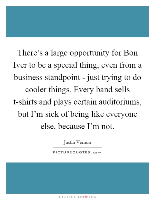 There's a large opportunity for Bon Iver to be a special thing, even from a business standpoint - just trying to do cooler things. Every band sells t-shirts and plays certain auditoriums, but I'm sick of being like everyone else, because I'm not Picture Quote #1