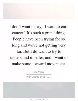 I don’t want to say, ‘I want to cure cancer.’ It’s such a grand thing. People have been trying for so long and we’re not getting very far. But I do want to try to understand it better, and I want to make some forward movement Picture Quote #1