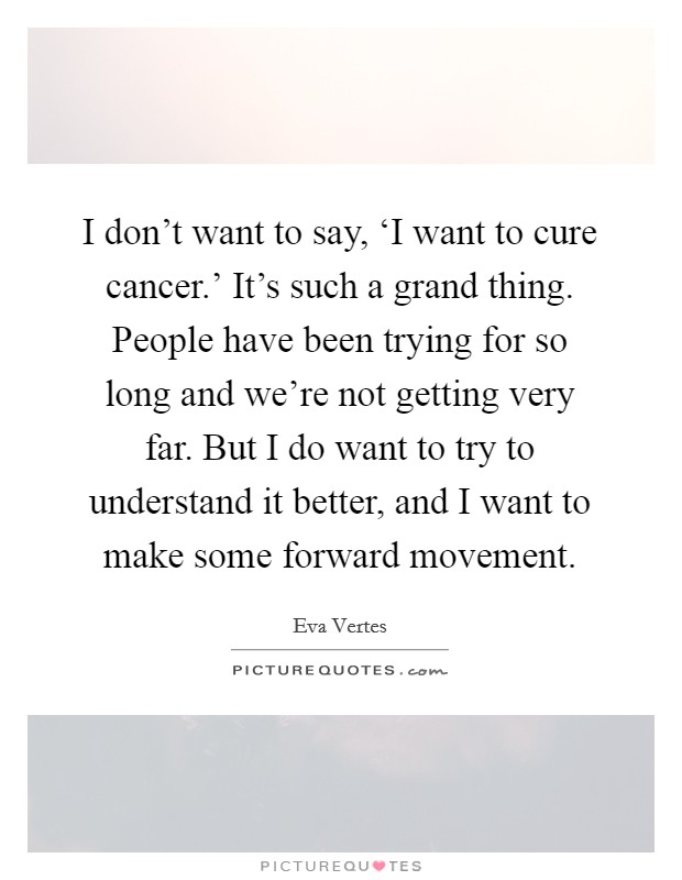 I don't want to say, ‘I want to cure cancer.' It's such a grand thing. People have been trying for so long and we're not getting very far. But I do want to try to understand it better, and I want to make some forward movement Picture Quote #1