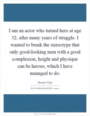 I am an actor who turned hero at age 32, after many years of struggle. I wanted to break the stereotype that only good-looking men with a good complexion, height and physique can be heroes, which I have managed to do Picture Quote #1