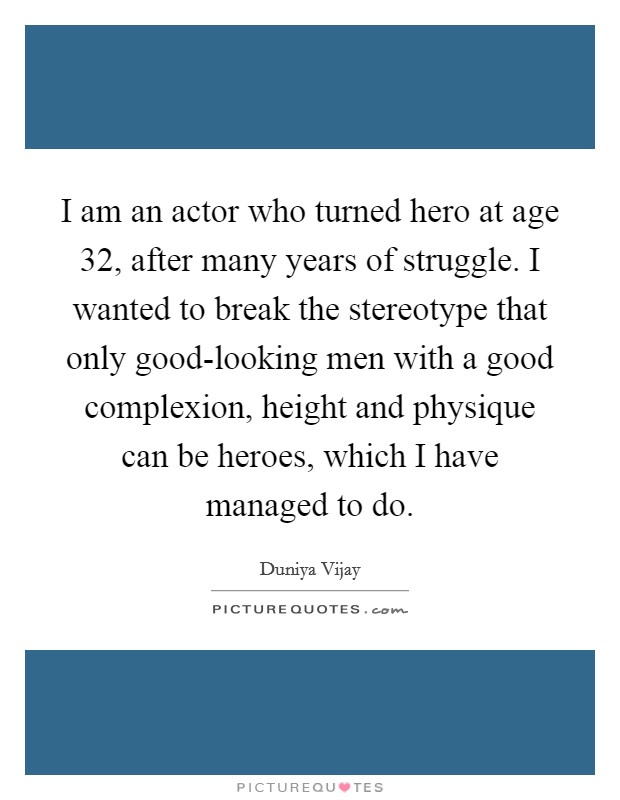 I am an actor who turned hero at age 32, after many years of struggle. I wanted to break the stereotype that only good-looking men with a good complexion, height and physique can be heroes, which I have managed to do Picture Quote #1