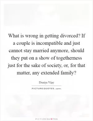 What is wrong in getting divorced? If a couple is incompatible and just cannot stay married anymore, should they put on a show of togetherness just for the sake of society, or, for that matter, any extended family? Picture Quote #1
