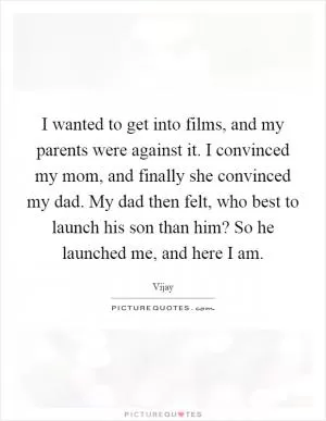 I wanted to get into films, and my parents were against it. I convinced my mom, and finally she convinced my dad. My dad then felt, who best to launch his son than him? So he launched me, and here I am Picture Quote #1