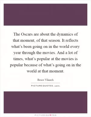 The Oscars are about the dynamics of that moment, of that season. It reflects what’s been going on in the world every year through the movies. And a lot of times, what’s popular at the movies is popular because of what’s going on in the world at that moment Picture Quote #1