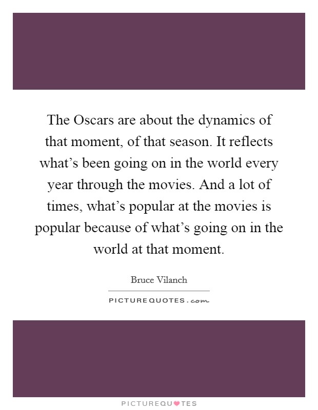 The Oscars are about the dynamics of that moment, of that season. It reflects what's been going on in the world every year through the movies. And a lot of times, what's popular at the movies is popular because of what's going on in the world at that moment Picture Quote #1