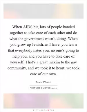 When AIDS hit, lots of people banded together to take care of each other and do what the government wasn’t doing. When you grow up Jewish, as I have, you learn that everybody hates you, no one’s going to help you, and you have to take care of yourself. That’s a great maxim to the gay community, and we took it to heart; we took care of our own Picture Quote #1