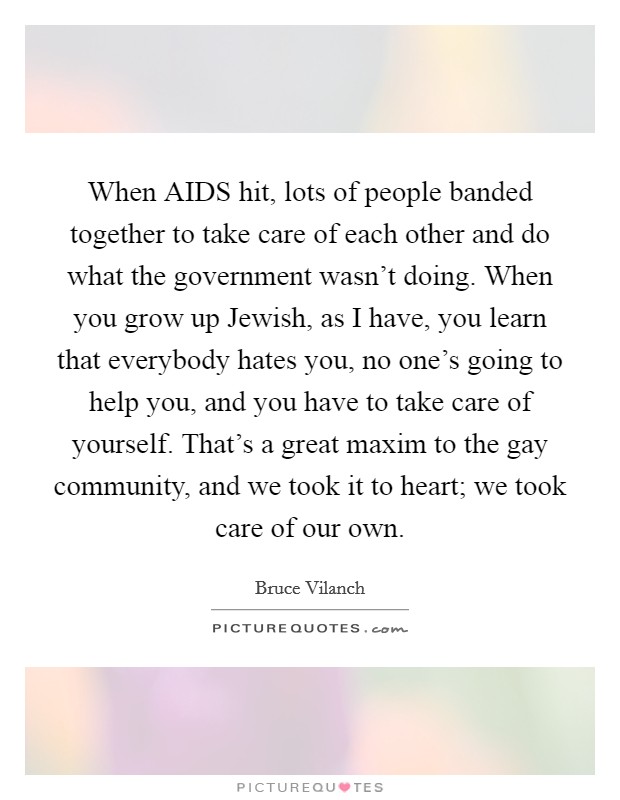 When AIDS hit, lots of people banded together to take care of each other and do what the government wasn't doing. When you grow up Jewish, as I have, you learn that everybody hates you, no one's going to help you, and you have to take care of yourself. That's a great maxim to the gay community, and we took it to heart; we took care of our own Picture Quote #1