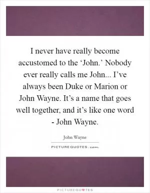 I never have really become accustomed to the ‘John.’ Nobody ever really calls me John... I’ve always been Duke or Marion or John Wayne. It’s a name that goes well together, and it’s like one word - John Wayne Picture Quote #1