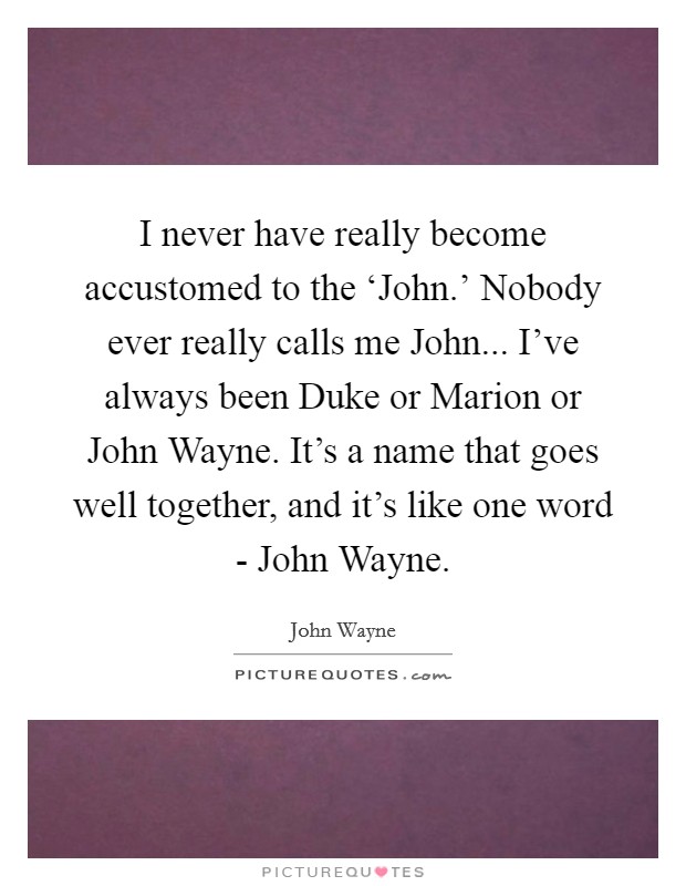 I never have really become accustomed to the ‘John.' Nobody ever really calls me John... I've always been Duke or Marion or John Wayne. It's a name that goes well together, and it's like one word - John Wayne Picture Quote #1