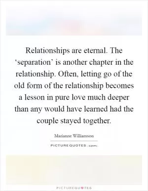 Relationships are eternal. The ‘separation’ is another chapter in the relationship. Often, letting go of the old form of the relationship becomes a lesson in pure love much deeper than any would have learned had the couple stayed together Picture Quote #1