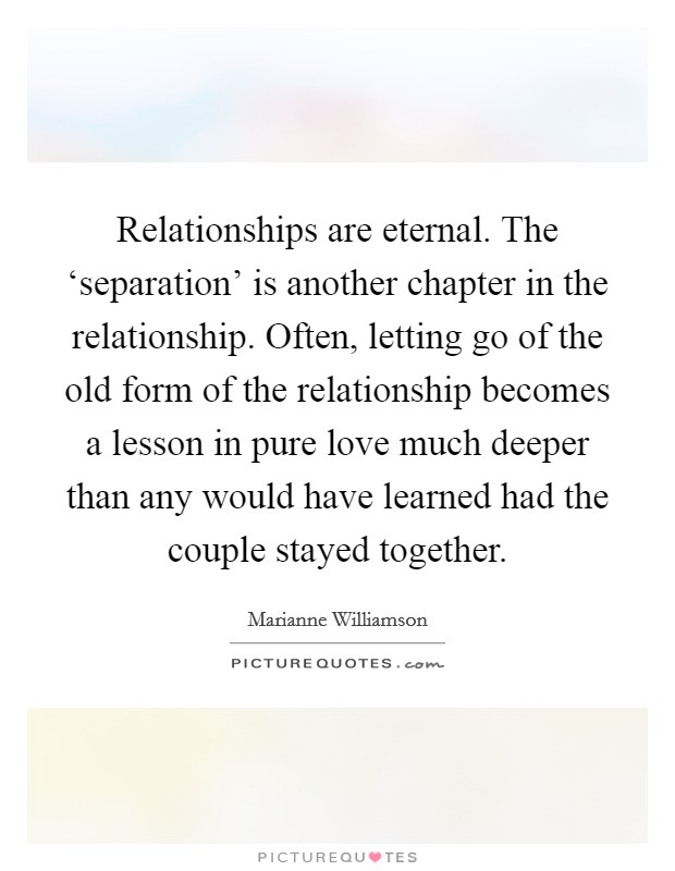 Relationships are eternal. The ‘separation' is another chapter in the relationship. Often, letting go of the old form of the relationship becomes a lesson in pure love much deeper than any would have learned had the couple stayed together Picture Quote #1