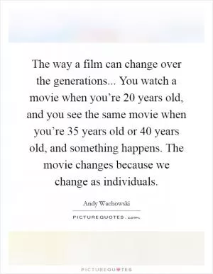 The way a film can change over the generations... You watch a movie when you’re 20 years old, and you see the same movie when you’re 35 years old or 40 years old, and something happens. The movie changes because we change as individuals Picture Quote #1