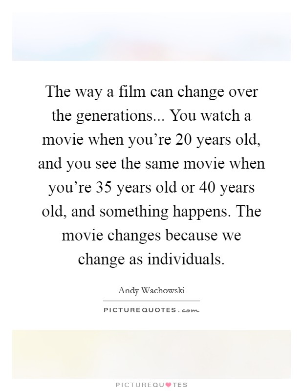 The way a film can change over the generations... You watch a movie when you're 20 years old, and you see the same movie when you're 35 years old or 40 years old, and something happens. The movie changes because we change as individuals Picture Quote #1