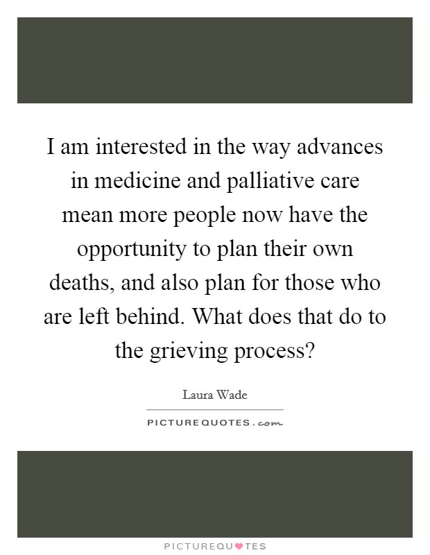 I am interested in the way advances in medicine and palliative care mean more people now have the opportunity to plan their own deaths, and also plan for those who are left behind. What does that do to the grieving process? Picture Quote #1