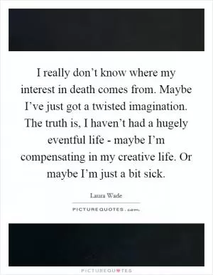 I really don’t know where my interest in death comes from. Maybe I’ve just got a twisted imagination. The truth is, I haven’t had a hugely eventful life - maybe I’m compensating in my creative life. Or maybe I’m just a bit sick Picture Quote #1