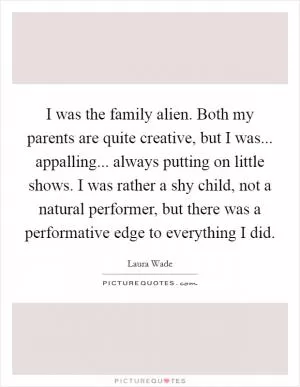 I was the family alien. Both my parents are quite creative, but I was... appalling... always putting on little shows. I was rather a shy child, not a natural performer, but there was a performative edge to everything I did Picture Quote #1