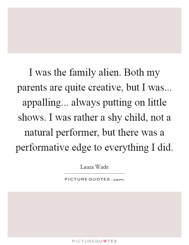 I was the family alien. Both my parents are quite creative, but I was... appalling... always putting on little shows. I was rather a shy child, not a natural performer, but there was a performative edge to everything I did Picture Quote #1