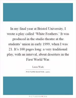 In my final year at Bristol University, I wrote a play called ‘White Feathers.’ It was produced in the studio theatre at the students’ union in early 1999, when I was 21. It’s 100 pages long: a very traditional play, with an interval, about deserters in the First World War Picture Quote #1