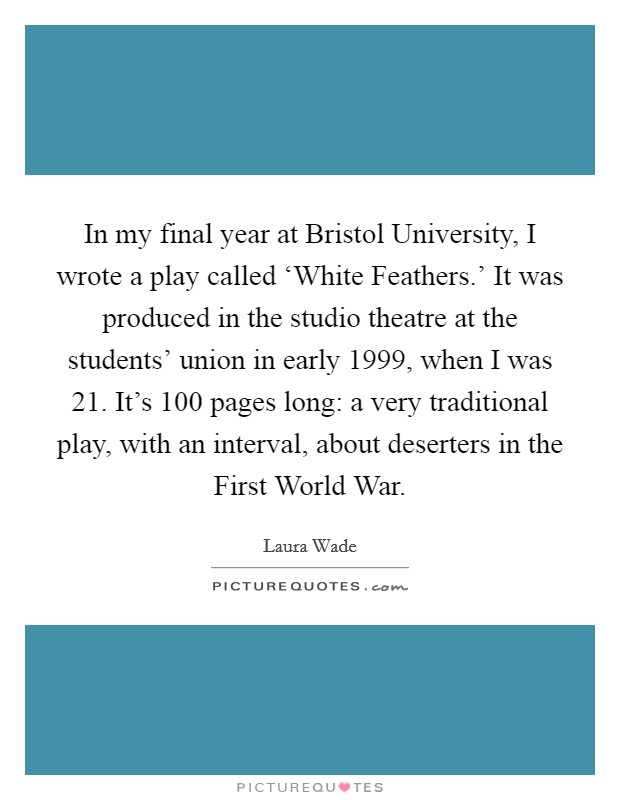 In my final year at Bristol University, I wrote a play called ‘White Feathers.' It was produced in the studio theatre at the students' union in early 1999, when I was 21. It's 100 pages long: a very traditional play, with an interval, about deserters in the First World War Picture Quote #1