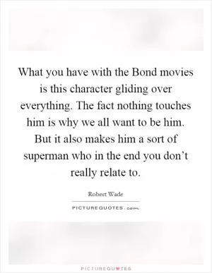 What you have with the Bond movies is this character gliding over everything. The fact nothing touches him is why we all want to be him. But it also makes him a sort of superman who in the end you don’t really relate to Picture Quote #1