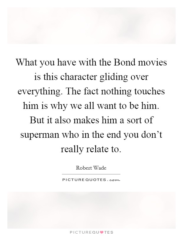 What you have with the Bond movies is this character gliding over everything. The fact nothing touches him is why we all want to be him. But it also makes him a sort of superman who in the end you don't really relate to Picture Quote #1