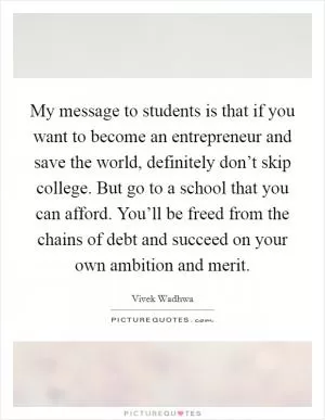 My message to students is that if you want to become an entrepreneur and save the world, definitely don’t skip college. But go to a school that you can afford. You’ll be freed from the chains of debt and succeed on your own ambition and merit Picture Quote #1