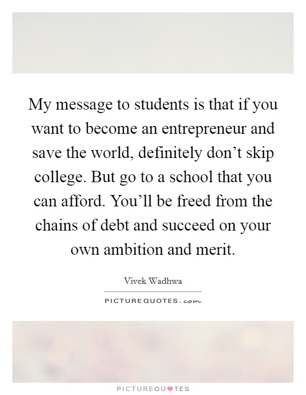 My message to students is that if you want to become an entrepreneur and save the world, definitely don't skip college. But go to a school that you can afford. You'll be freed from the chains of debt and succeed on your own ambition and merit Picture Quote #1