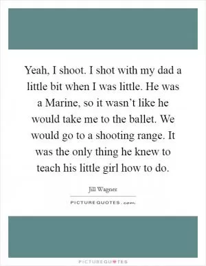 Yeah, I shoot. I shot with my dad a little bit when I was little. He was a Marine, so it wasn’t like he would take me to the ballet. We would go to a shooting range. It was the only thing he knew to teach his little girl how to do Picture Quote #1